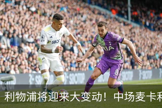 利物浦将迎来大变动！中场麦卡利斯特恐离队